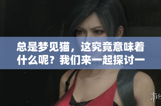 总是梦见猫，这究竟意味着什么呢？我们来一起探讨一下这个有趣的现象。