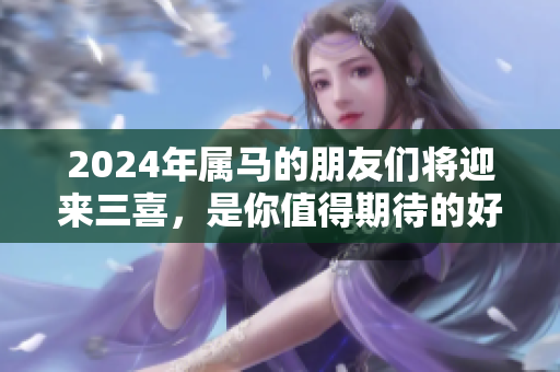 2024年属马的朋友们将迎来三喜，是你值得期待的好运气