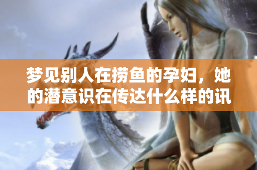 梦见别人在捞鱼的孕妇，她的潜意识在传达什么样的讯息呢