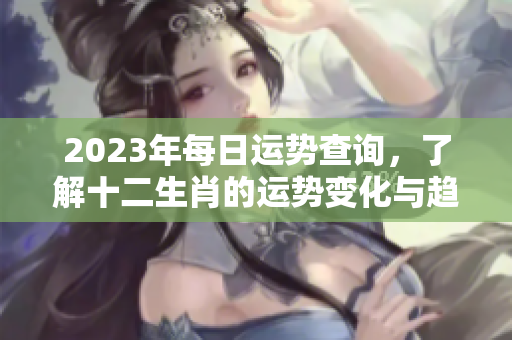 2023年每日运势查询，了解十二生肖的运势变化与趋势
