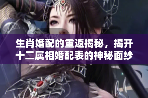 生肖婚配的重返揭秘，揭开十二属相婚配表的神秘面纱