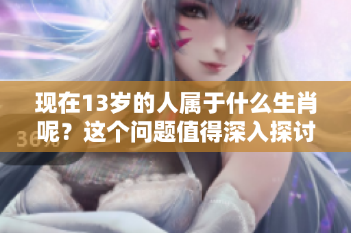 现在13岁的人属于什么生肖呢？这个问题值得深入探讨一下。