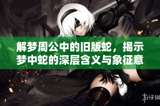 解梦周公中的旧版蛇，揭示梦中蛇的深层含义与象征意味