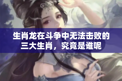 生肖龙在斗争中无法击败的三大生肖，究竟是谁呢