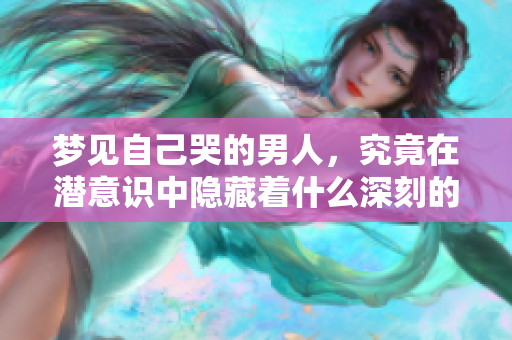 梦见自己哭的男人，究竟在潜意识中隐藏着什么深刻的情感呢
