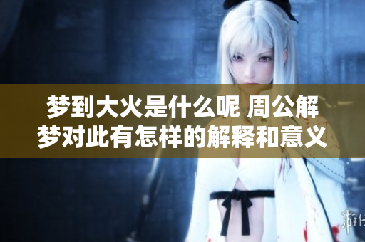 梦到大火是什么呢 周公解梦对此有怎样的解释和意义