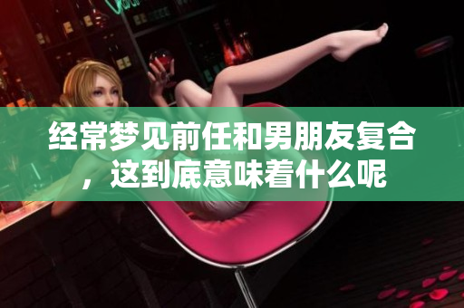 经常梦见前任和男朋友复合，这到底意味着什么呢