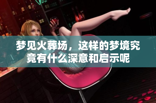 梦见火葬场，这样的梦境究竟有什么深意和启示呢