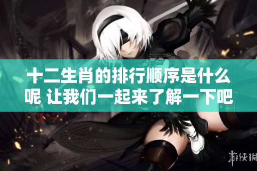 十二生肖的排行顺序是什么呢 让我们一起来了解一下吧