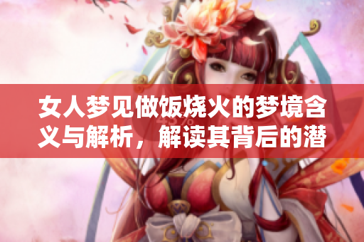 女人梦见做饭烧火的梦境含义与解析，解读其背后的潜在信息