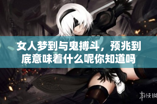 女人梦到与鬼搏斗，预兆到底意味着什么呢你知道吗