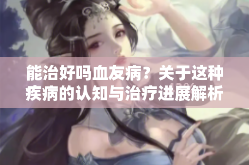 能治好吗血友病？关于这种疾病的认知与治疗进展解析