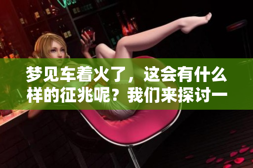 梦见车着火了，这会有什么样的征兆呢？我们来探讨一下这个梦境的含义。