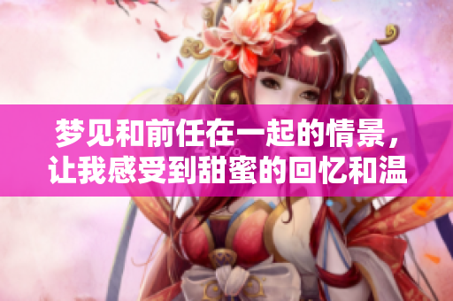 梦见和前任在一起的情景，让我感受到甜蜜的回忆和温暖