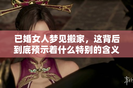 已婚女人梦见搬家，这背后到底预示着什么特别的含义呢