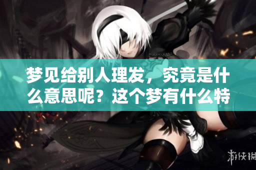 梦见给别人理发，究竟是什么意思呢？这个梦有什么特别的寓意呢？