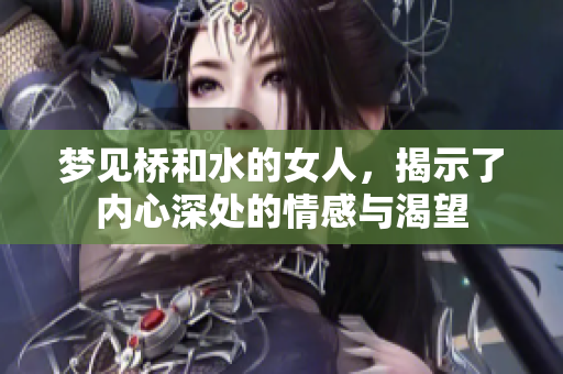 梦见桥和水的女人，揭示了内心深处的情感与渴望
