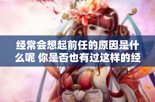经常会想起前任的原因是什么呢 你是否也有过这样的经历与感受