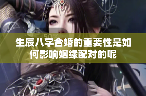 生辰八字合婚的重要性是如何影响姻缘配对的呢