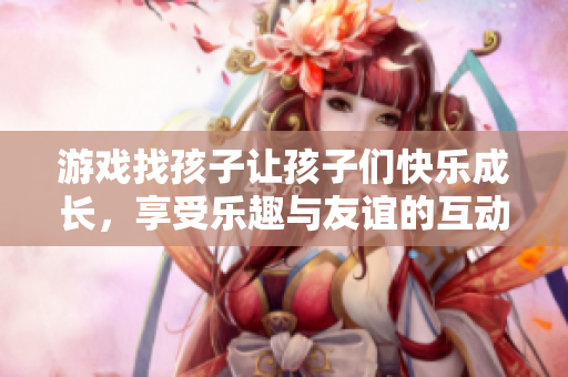 游戏找孩子让孩子们快乐成长，享受乐趣与友谊的互动时光