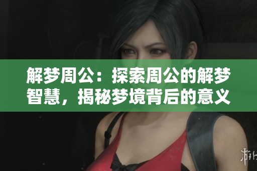 解梦周公：探索周公的解梦智慧，揭秘梦境背后的意义与启示