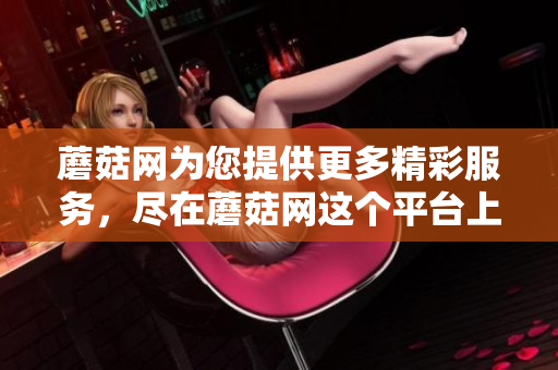 蘑菇网为您提供更多精彩服务，尽在蘑菇网这个平台上！