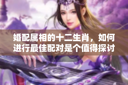 婚配属相的十二生肖，如何进行最佳配对是个值得探讨的问题