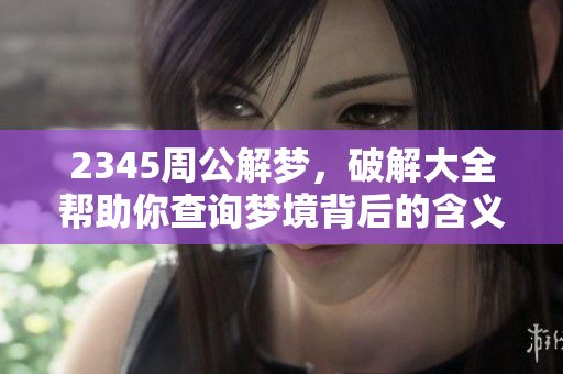 2345周公解梦，破解大全帮助你查询梦境背后的含义与象征
