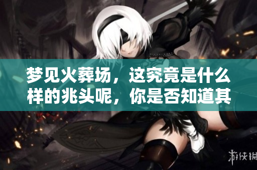 梦见火葬场，这究竟是什么样的兆头呢，你是否知道其背后的含义？