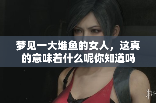 梦见一大堆鱼的女人，这真的意味着什么呢你知道吗