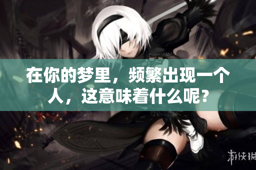 在你的梦里，频繁出现一个人，这意味着什么呢？