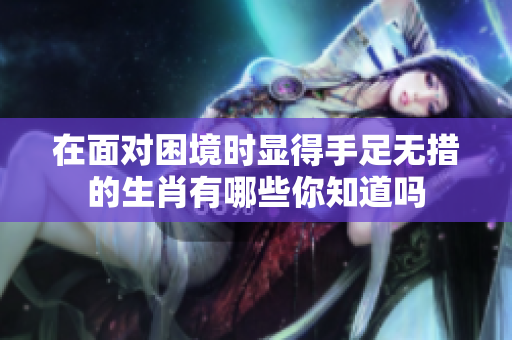 在面对困境时显得手足无措的生肖有哪些你知道吗