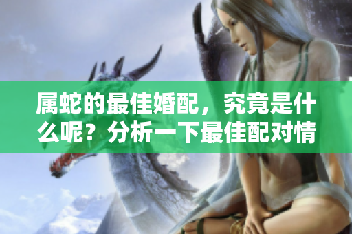 属蛇的最佳婚配，究竟是什么呢？分析一下最佳配对情况。