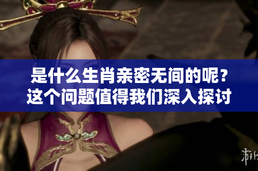 是什么生肖亲密无间的呢？这个问题值得我们深入探讨一下。