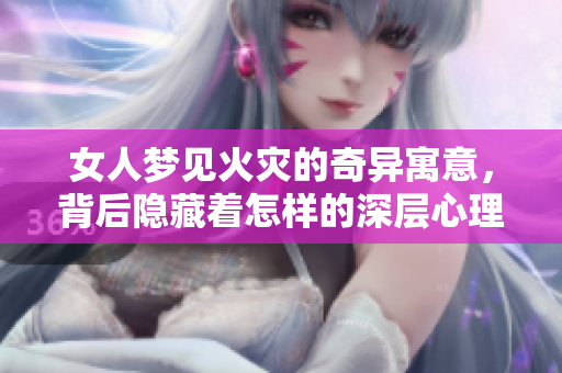 女人梦见火灾的奇异寓意，背后隐藏着怎样的深层心理呢