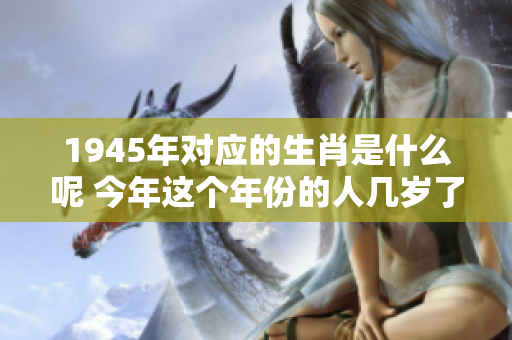 1945年对应的生肖是什么呢 今年这个年份的人几岁了