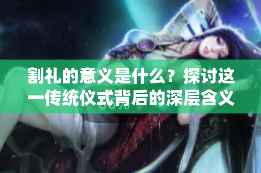 割礼的意义是什么？探讨这一传统仪式背后的深层含义与文化价值