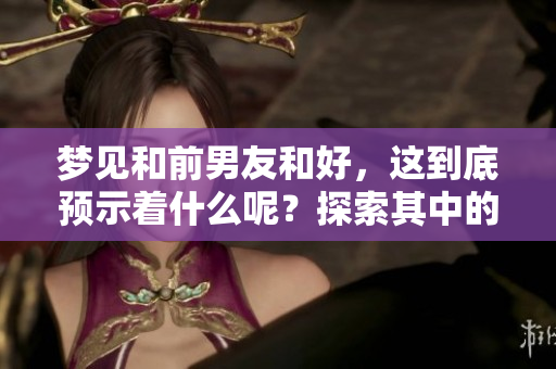 梦见和前男友和好，这到底预示着什么呢？探索其中的含义与象征。