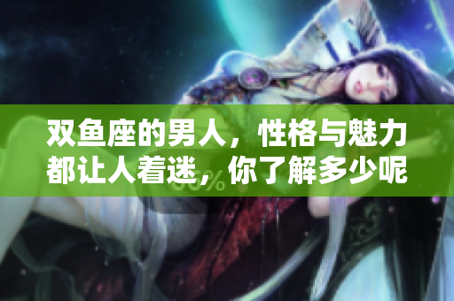 双鱼座的男人，性格与魅力都让人着迷，你了解多少呢