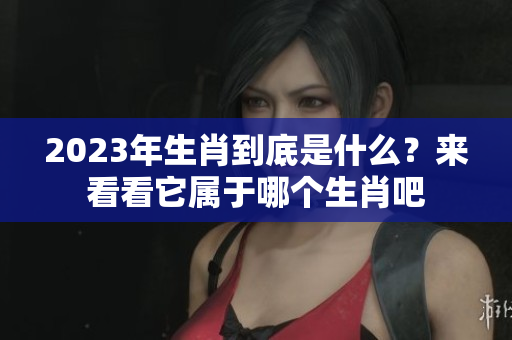 2023年生肖到底是什么？来看看它属于哪个生肖吧