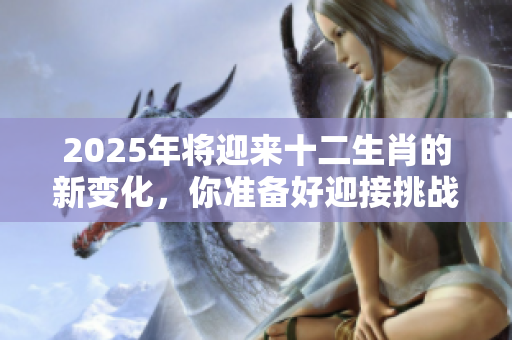 2025年将迎来十二生肖的新变化，你准备好迎接挑战了吗