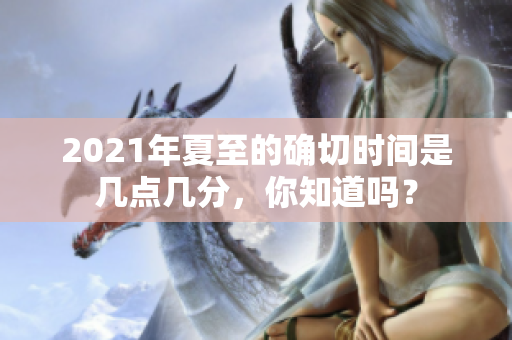 2021年夏至的确切时间是几点几分，你知道吗？
