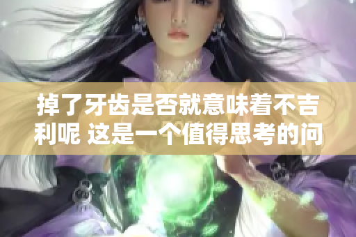 掉了牙齿是否就意味着不吉利呢 这是一个值得思考的问题