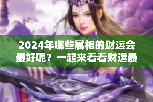 2024年哪些属相的财运会最好呢？一起来看看财运最好的属相吧！