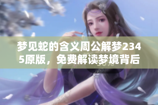 梦见蛇的含义周公解梦2345原版，免费解读梦境背后的秘密与启示