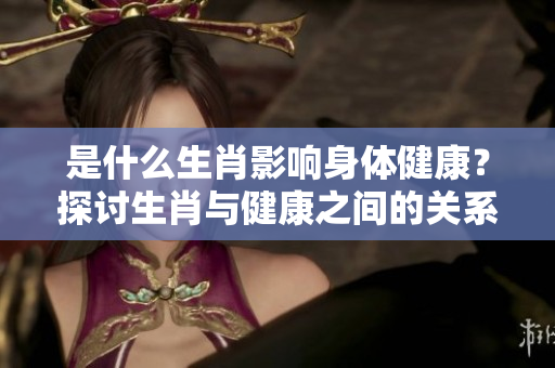 是什么生肖影响身体健康？探讨生肖与健康之间的关系