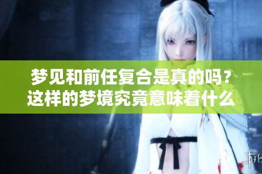 梦见和前任复合是真的吗？这样的梦境究竟意味着什么呢