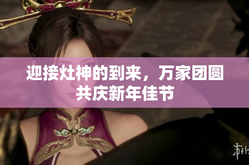 迎接灶神的到来，万家团圆共庆新年佳节