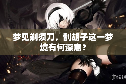 梦见剃须刀，刮胡子这一梦境有何深意？