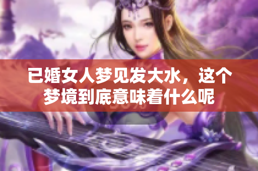 已婚女人梦见发大水，这个梦境到底意味着什么呢